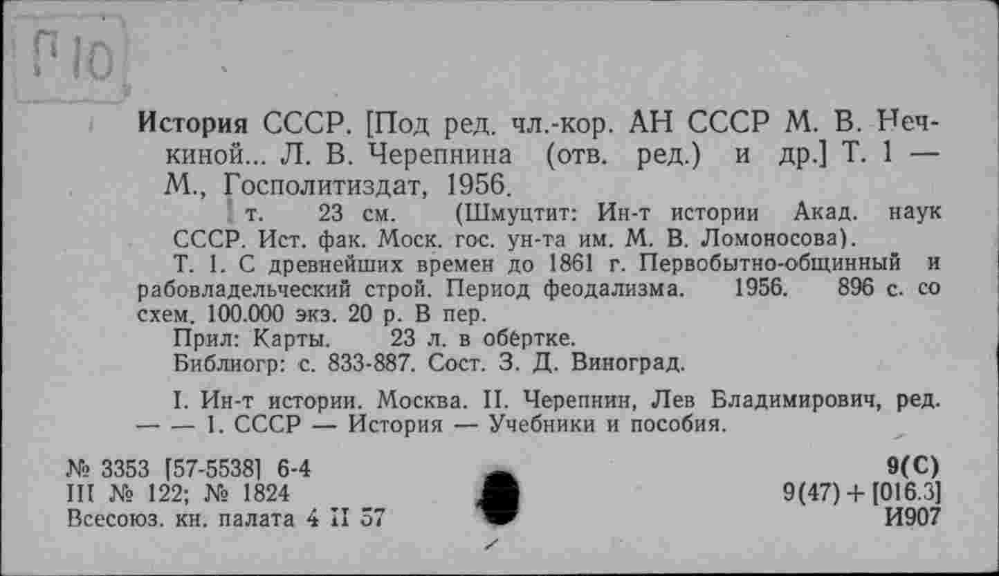 ﻿История СССР. [Под ред. чл.-кор. АН СССР М. В. Нечкиной... Л. В. Черепнина (отв. ред.) и др.] T. 1 — М., Госполитиздат, 1956.
т. 23 см. (Шмуцтит: Ин-т истории Акад, наук СССР. Ист. фак. Моск. гос. ун-та им. М. В. Ломоносова).
T. 1. С древнейших времен до 1861 г. Первобытно-общинный и рабовладельческий строй. Период феодализма. 1956.	896 с. со
схем. 100.000 экз. 20 р. В пер.
Прил: Карты. 23 л. в обёртке.
Библиогр: с. 833-887. Сост. 3. Д. Виноград.
I. Ин-т истории. Москва. II. Черепнин, Лев Владимирович, ред. -----1. СССР — История — Учебники и пособия.
№ 3353 [57-55381 6-4	Ä	9(C)
III № 122; № 1824	_ Ж	9(47) + [016.3]
Всесоюз. кн. палата 4 II 57	И907